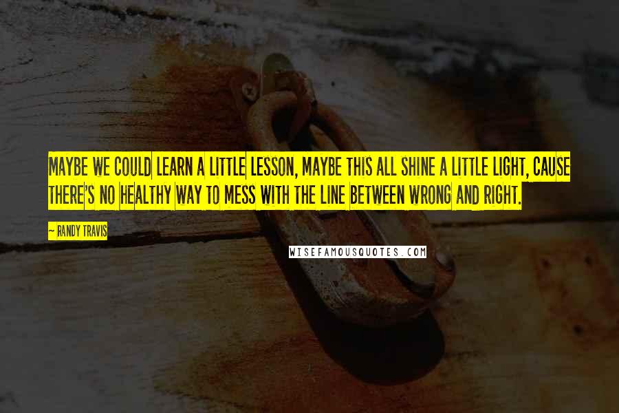 Randy Travis Quotes: Maybe we could learn a little lesson, maybe this all shine a little light, cause there's no healthy way to mess with the line between wrong and right.