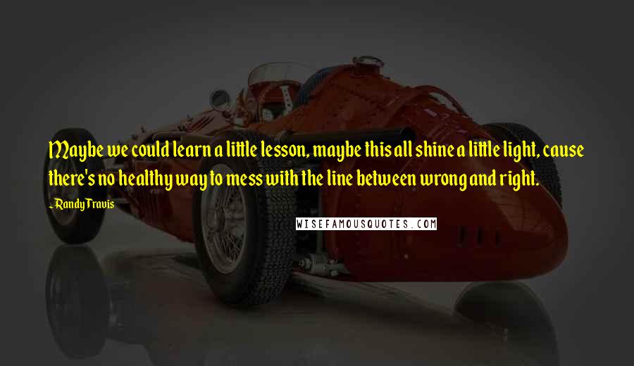 Randy Travis Quotes: Maybe we could learn a little lesson, maybe this all shine a little light, cause there's no healthy way to mess with the line between wrong and right.