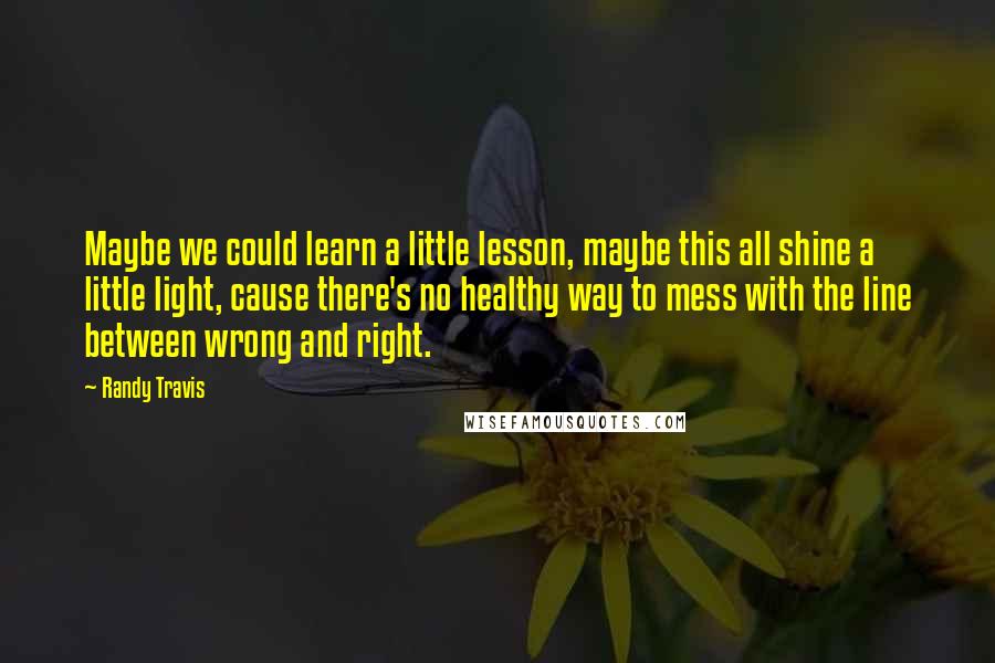 Randy Travis Quotes: Maybe we could learn a little lesson, maybe this all shine a little light, cause there's no healthy way to mess with the line between wrong and right.