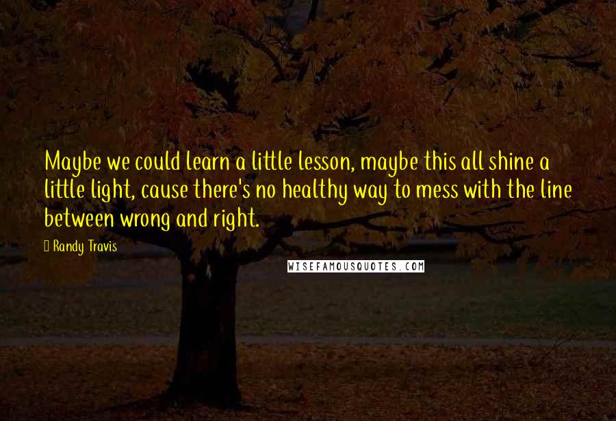 Randy Travis Quotes: Maybe we could learn a little lesson, maybe this all shine a little light, cause there's no healthy way to mess with the line between wrong and right.