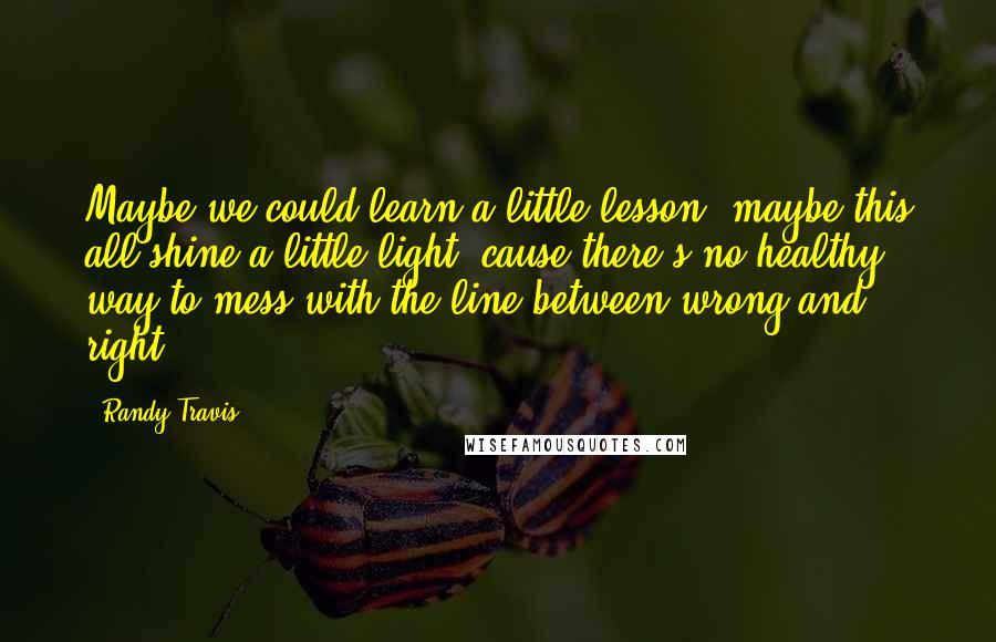 Randy Travis Quotes: Maybe we could learn a little lesson, maybe this all shine a little light, cause there's no healthy way to mess with the line between wrong and right.