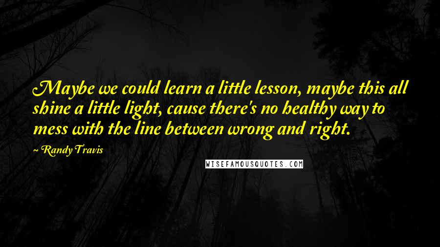 Randy Travis Quotes: Maybe we could learn a little lesson, maybe this all shine a little light, cause there's no healthy way to mess with the line between wrong and right.