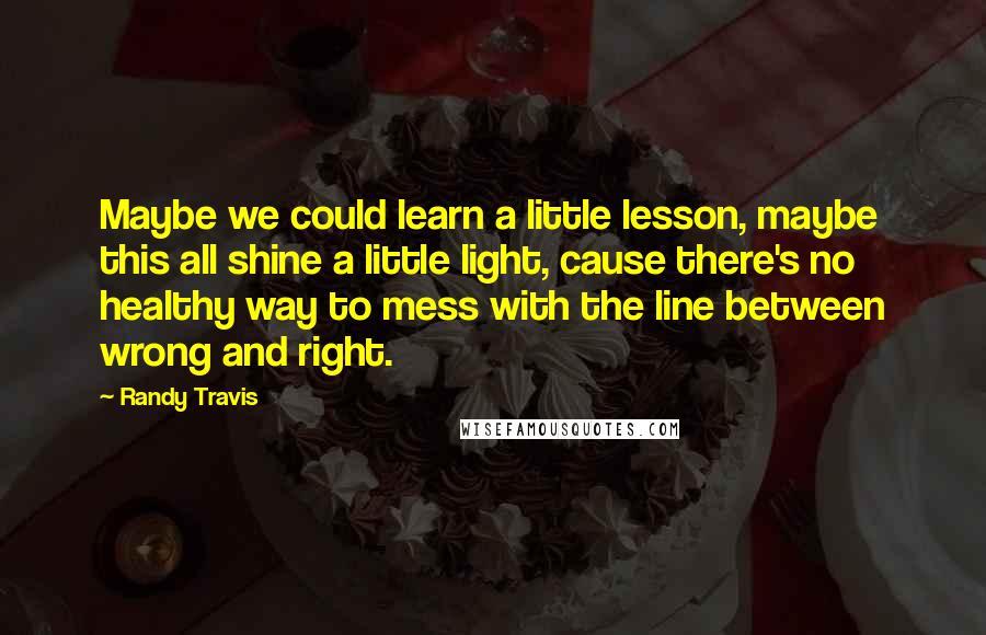 Randy Travis Quotes: Maybe we could learn a little lesson, maybe this all shine a little light, cause there's no healthy way to mess with the line between wrong and right.