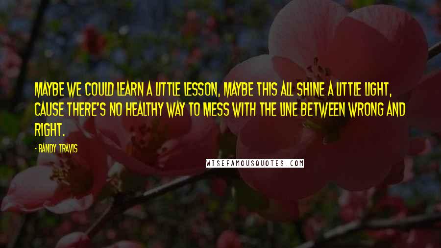 Randy Travis Quotes: Maybe we could learn a little lesson, maybe this all shine a little light, cause there's no healthy way to mess with the line between wrong and right.