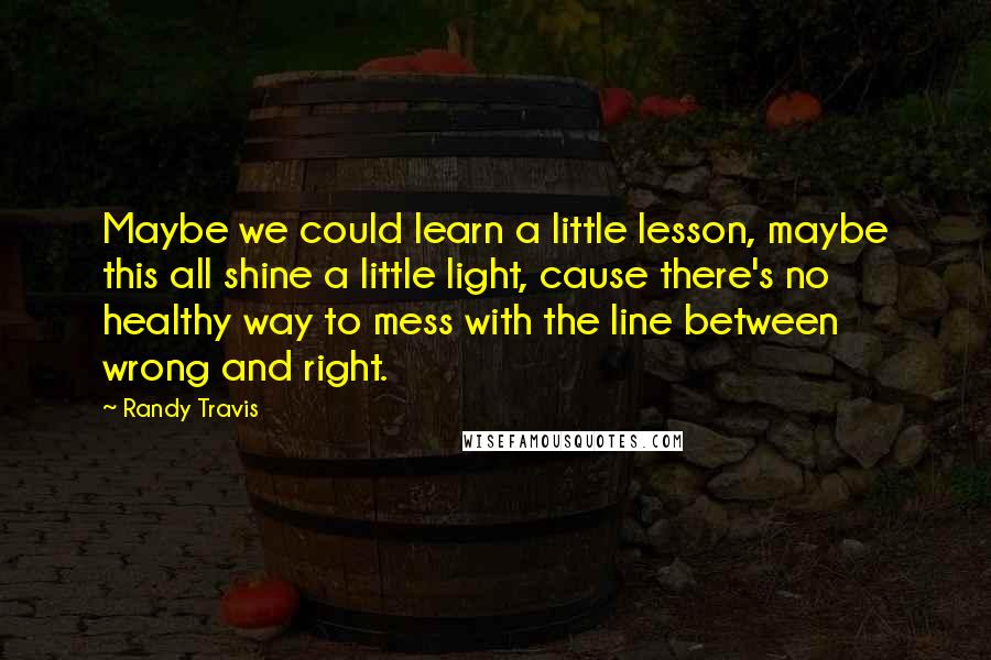 Randy Travis Quotes: Maybe we could learn a little lesson, maybe this all shine a little light, cause there's no healthy way to mess with the line between wrong and right.