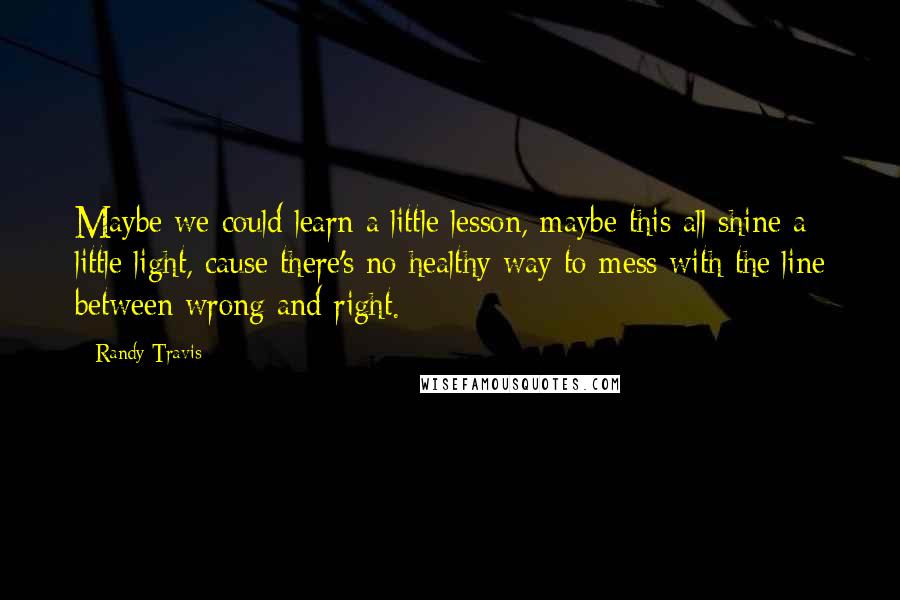 Randy Travis Quotes: Maybe we could learn a little lesson, maybe this all shine a little light, cause there's no healthy way to mess with the line between wrong and right.