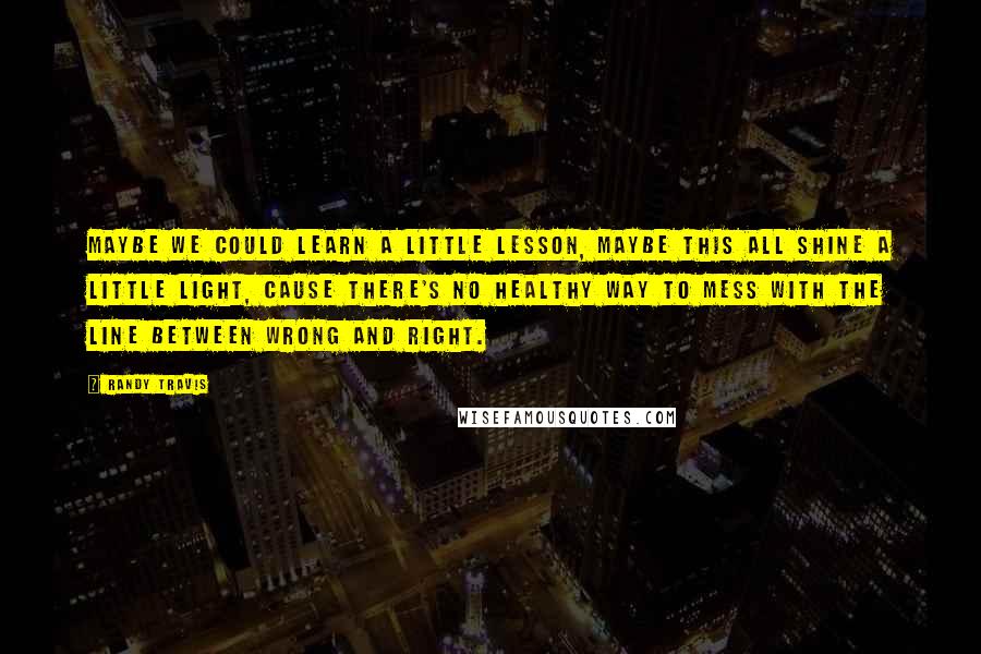 Randy Travis Quotes: Maybe we could learn a little lesson, maybe this all shine a little light, cause there's no healthy way to mess with the line between wrong and right.