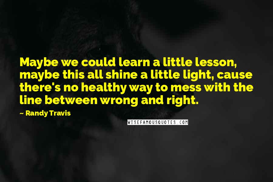 Randy Travis Quotes: Maybe we could learn a little lesson, maybe this all shine a little light, cause there's no healthy way to mess with the line between wrong and right.