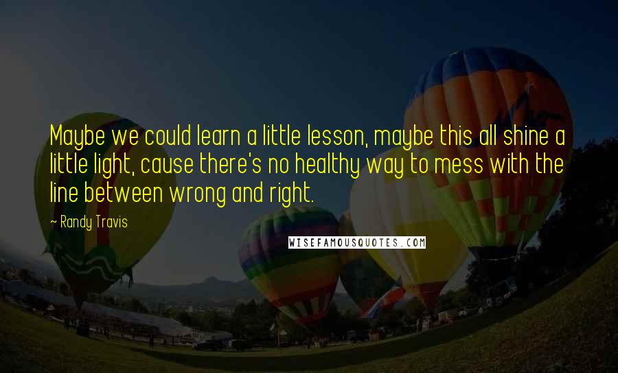 Randy Travis Quotes: Maybe we could learn a little lesson, maybe this all shine a little light, cause there's no healthy way to mess with the line between wrong and right.