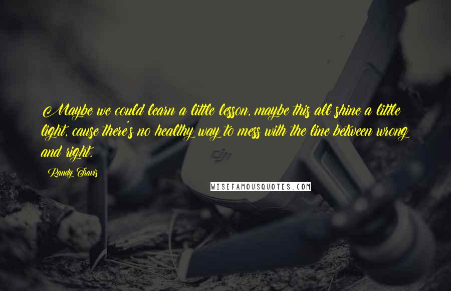 Randy Travis Quotes: Maybe we could learn a little lesson, maybe this all shine a little light, cause there's no healthy way to mess with the line between wrong and right.