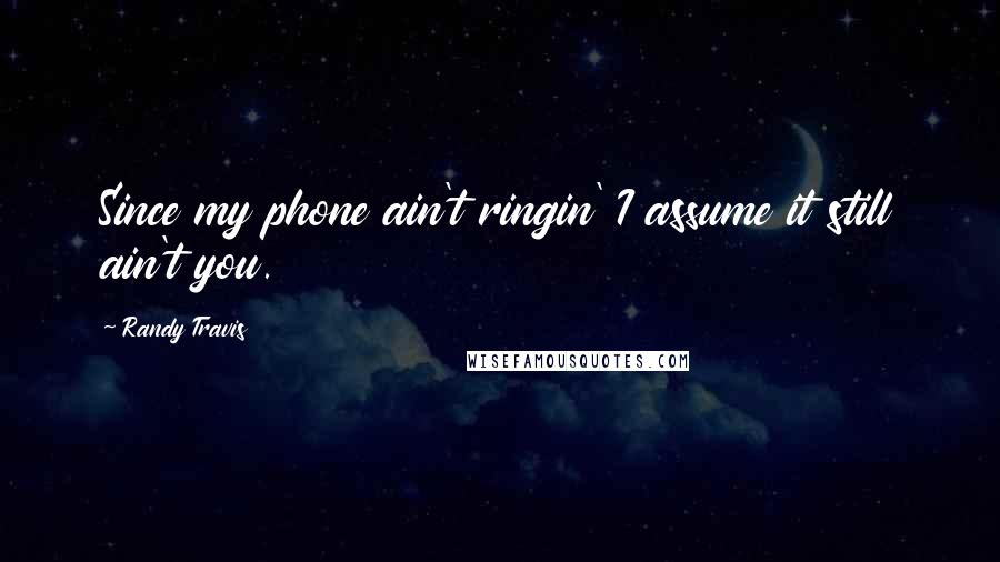 Randy Travis Quotes: Since my phone ain't ringin' I assume it still ain't you.