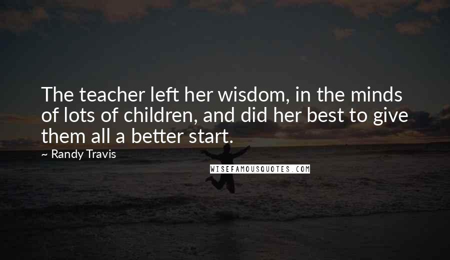 Randy Travis Quotes: The teacher left her wisdom, in the minds of lots of children, and did her best to give them all a better start.