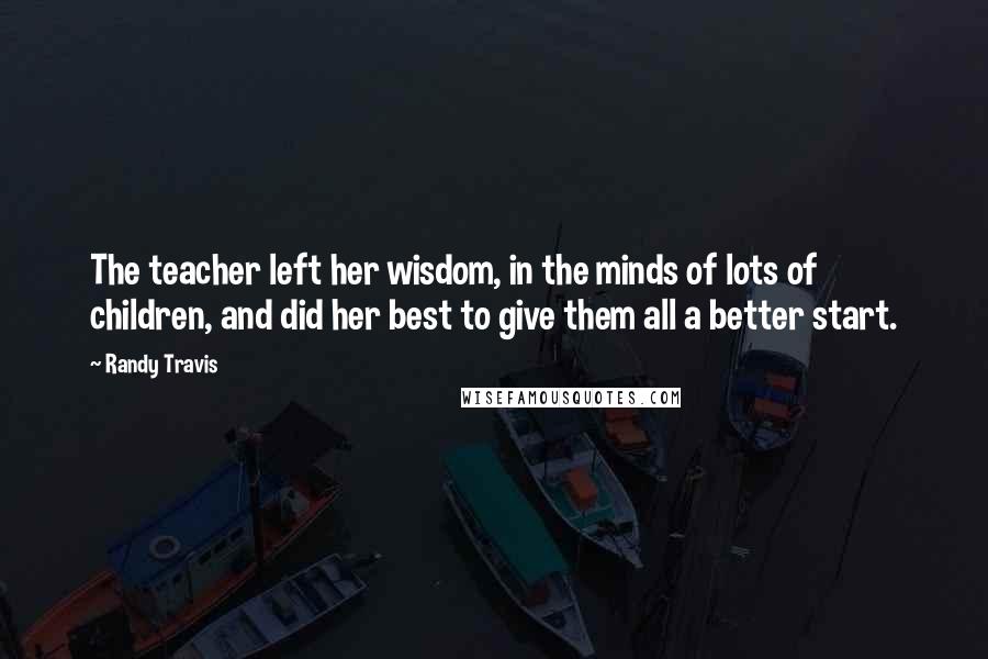 Randy Travis Quotes: The teacher left her wisdom, in the minds of lots of children, and did her best to give them all a better start.