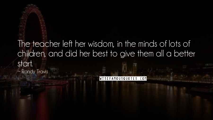 Randy Travis Quotes: The teacher left her wisdom, in the minds of lots of children, and did her best to give them all a better start.