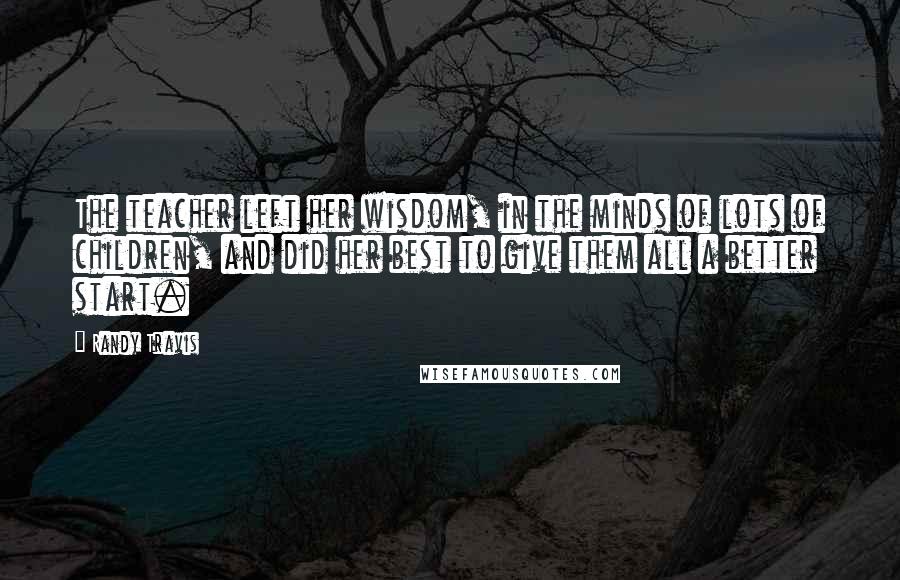 Randy Travis Quotes: The teacher left her wisdom, in the minds of lots of children, and did her best to give them all a better start.