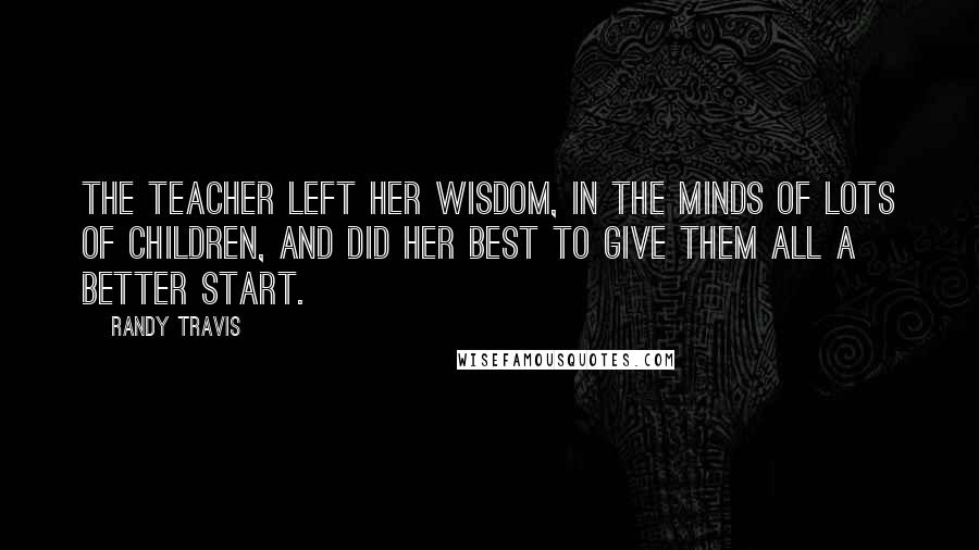 Randy Travis Quotes: The teacher left her wisdom, in the minds of lots of children, and did her best to give them all a better start.