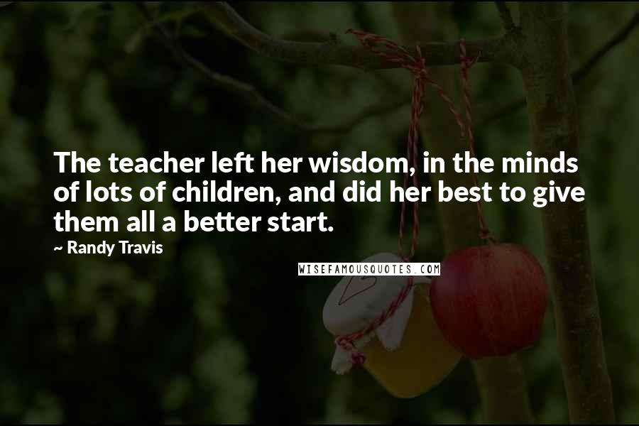 Randy Travis Quotes: The teacher left her wisdom, in the minds of lots of children, and did her best to give them all a better start.