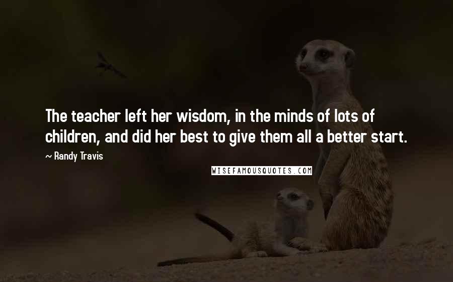 Randy Travis Quotes: The teacher left her wisdom, in the minds of lots of children, and did her best to give them all a better start.