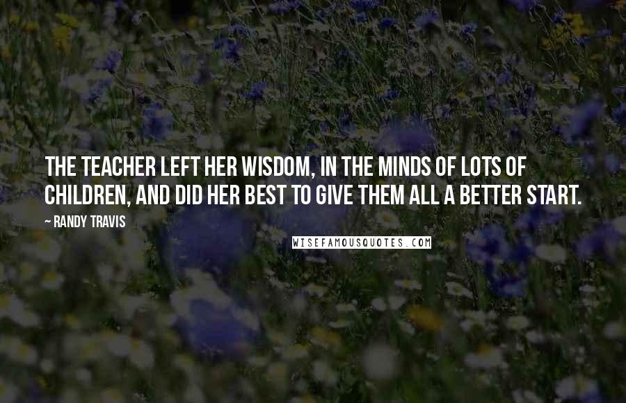 Randy Travis Quotes: The teacher left her wisdom, in the minds of lots of children, and did her best to give them all a better start.