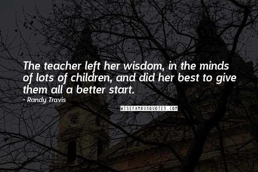 Randy Travis Quotes: The teacher left her wisdom, in the minds of lots of children, and did her best to give them all a better start.