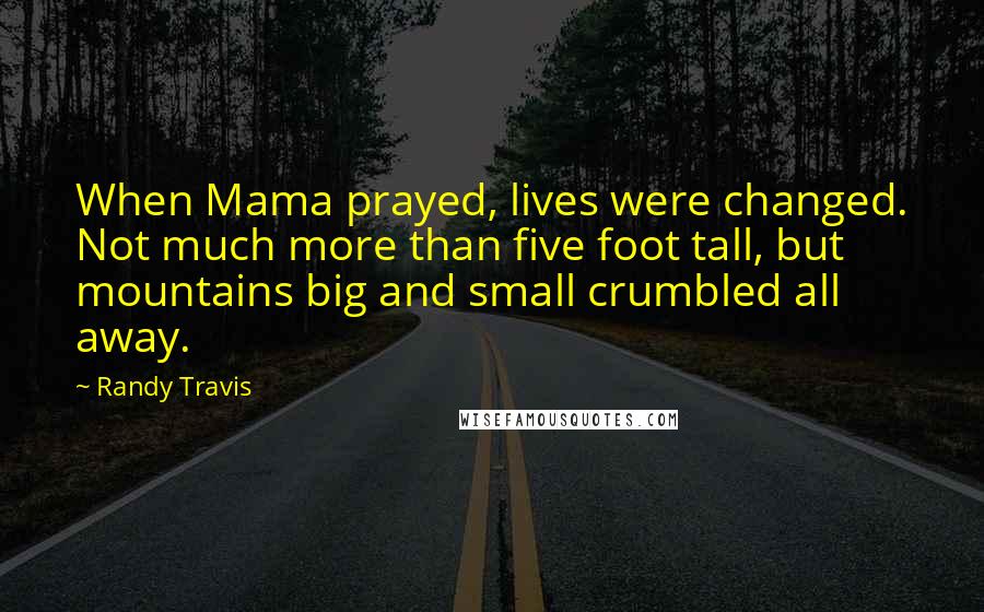 Randy Travis Quotes: When Mama prayed, lives were changed. Not much more than five foot tall, but mountains big and small crumbled all away.