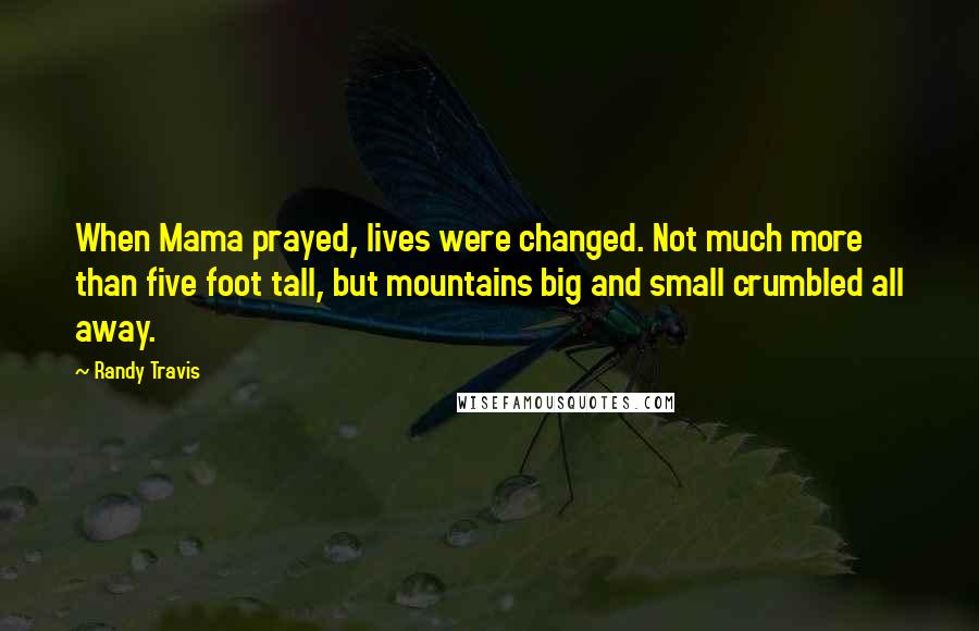 Randy Travis Quotes: When Mama prayed, lives were changed. Not much more than five foot tall, but mountains big and small crumbled all away.