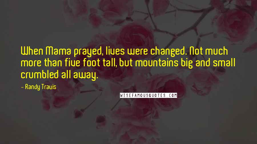 Randy Travis Quotes: When Mama prayed, lives were changed. Not much more than five foot tall, but mountains big and small crumbled all away.