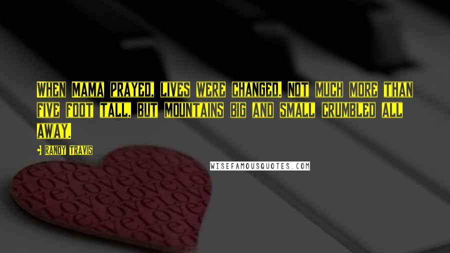 Randy Travis Quotes: When Mama prayed, lives were changed. Not much more than five foot tall, but mountains big and small crumbled all away.