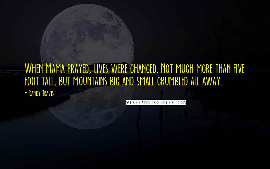 Randy Travis Quotes: When Mama prayed, lives were changed. Not much more than five foot tall, but mountains big and small crumbled all away.
