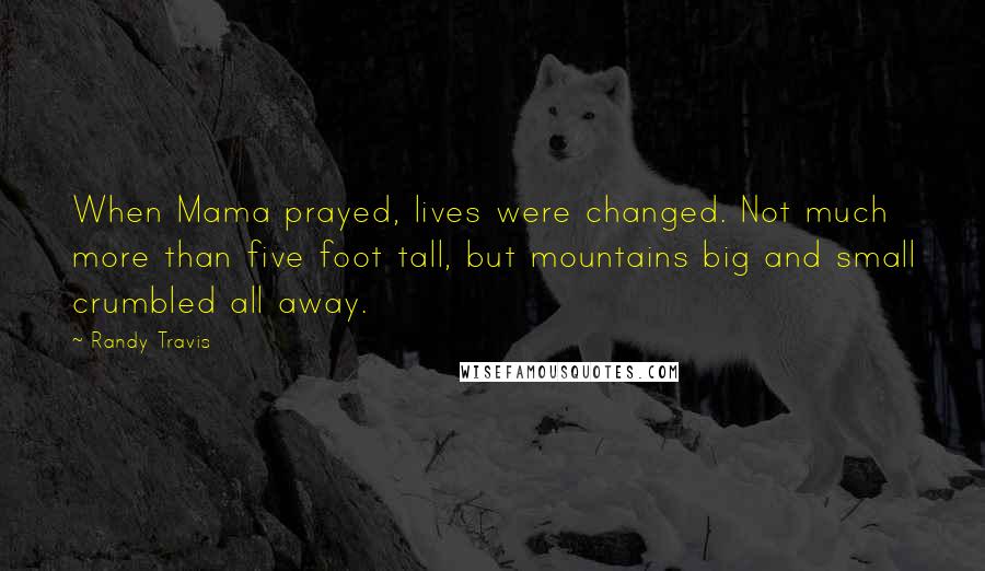 Randy Travis Quotes: When Mama prayed, lives were changed. Not much more than five foot tall, but mountains big and small crumbled all away.