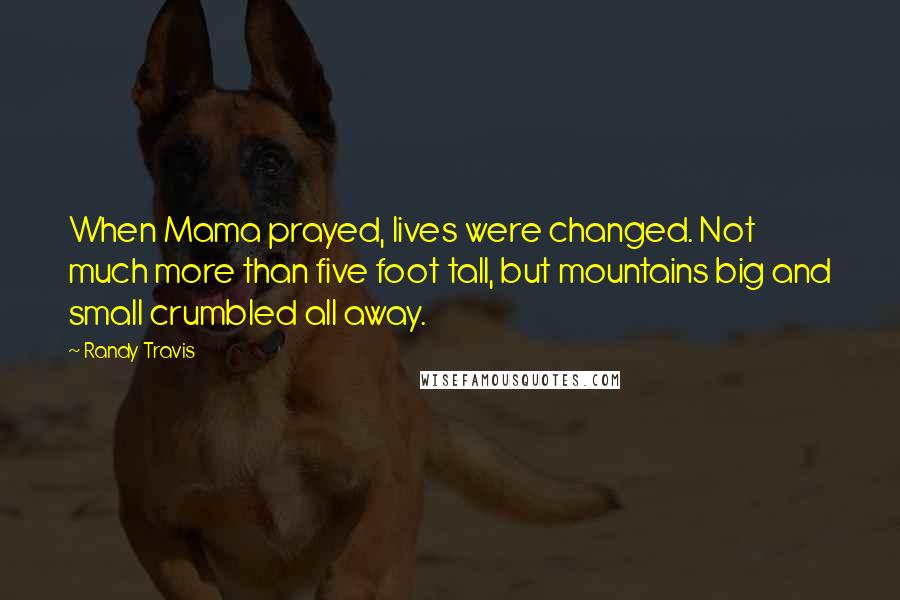 Randy Travis Quotes: When Mama prayed, lives were changed. Not much more than five foot tall, but mountains big and small crumbled all away.