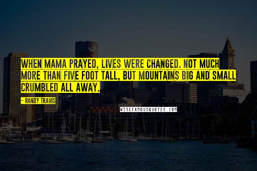 Randy Travis Quotes: When Mama prayed, lives were changed. Not much more than five foot tall, but mountains big and small crumbled all away.