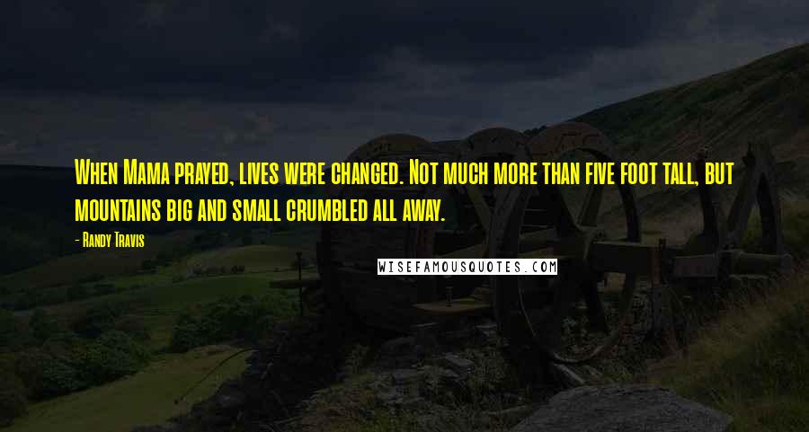 Randy Travis Quotes: When Mama prayed, lives were changed. Not much more than five foot tall, but mountains big and small crumbled all away.