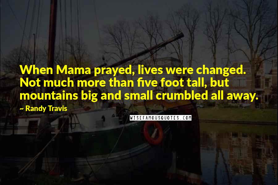 Randy Travis Quotes: When Mama prayed, lives were changed. Not much more than five foot tall, but mountains big and small crumbled all away.