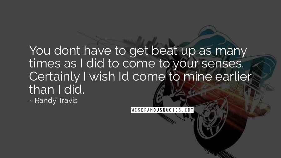 Randy Travis Quotes: You dont have to get beat up as many times as I did to come to your senses. Certainly I wish Id come to mine earlier than I did.