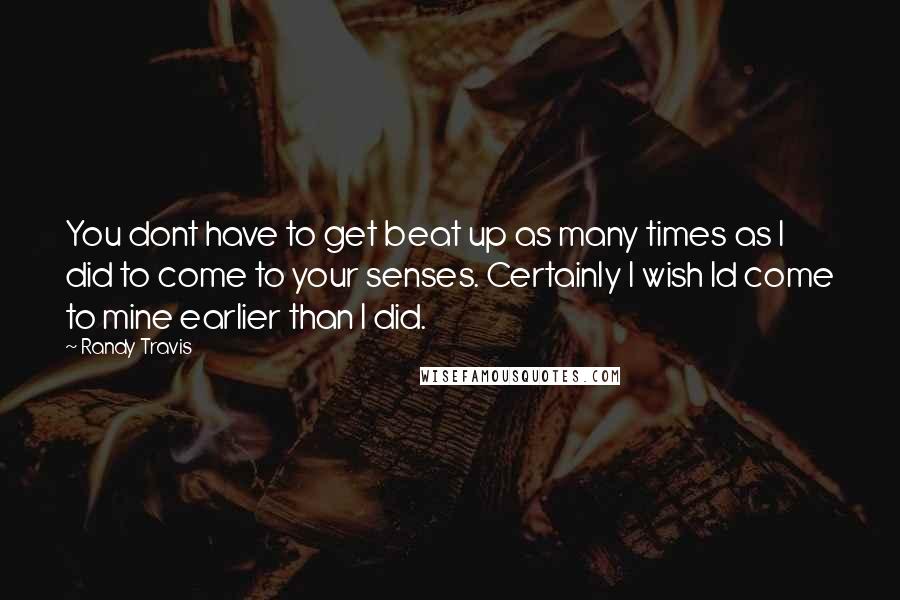 Randy Travis Quotes: You dont have to get beat up as many times as I did to come to your senses. Certainly I wish Id come to mine earlier than I did.