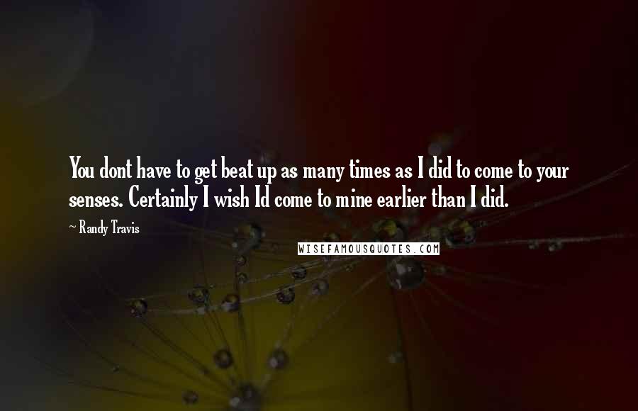 Randy Travis Quotes: You dont have to get beat up as many times as I did to come to your senses. Certainly I wish Id come to mine earlier than I did.