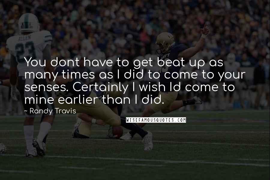 Randy Travis Quotes: You dont have to get beat up as many times as I did to come to your senses. Certainly I wish Id come to mine earlier than I did.