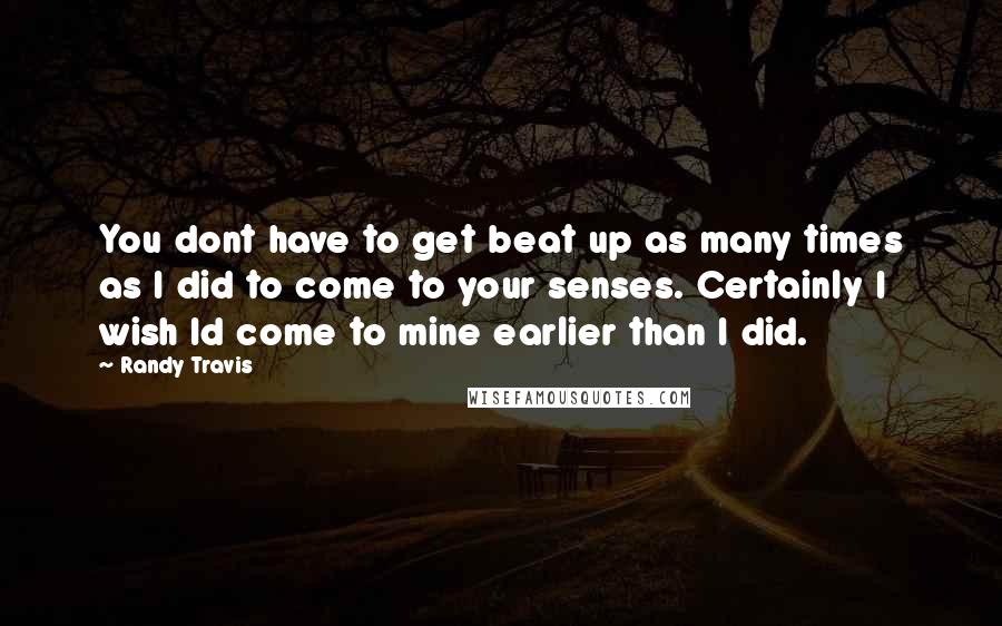 Randy Travis Quotes: You dont have to get beat up as many times as I did to come to your senses. Certainly I wish Id come to mine earlier than I did.