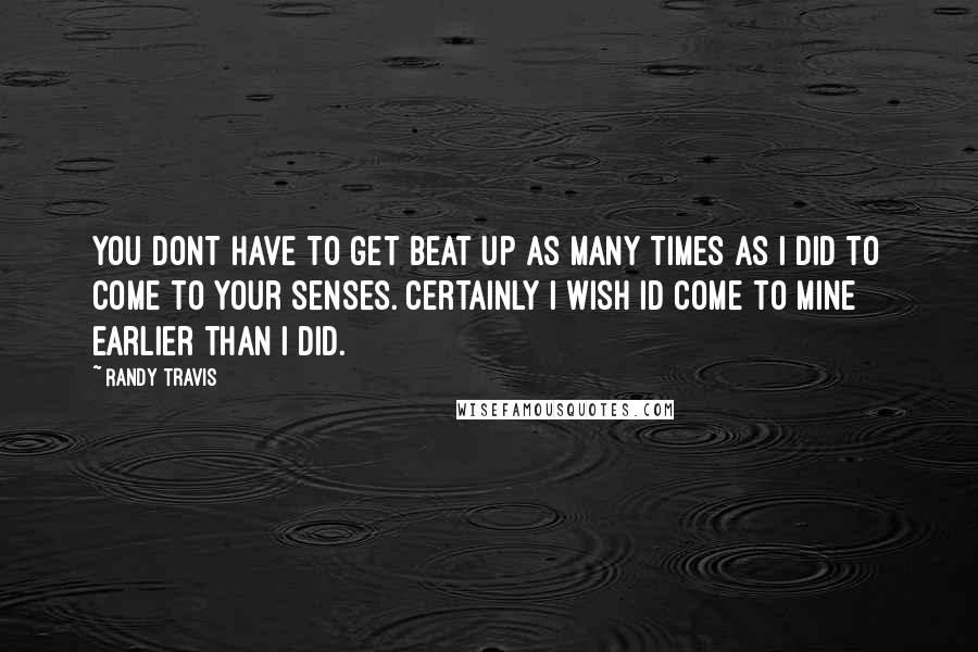 Randy Travis Quotes: You dont have to get beat up as many times as I did to come to your senses. Certainly I wish Id come to mine earlier than I did.