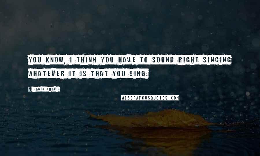 Randy Travis Quotes: You know, I think you have to sound right singing whatever it is that you sing.