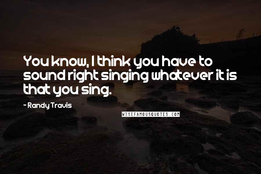 Randy Travis Quotes: You know, I think you have to sound right singing whatever it is that you sing.