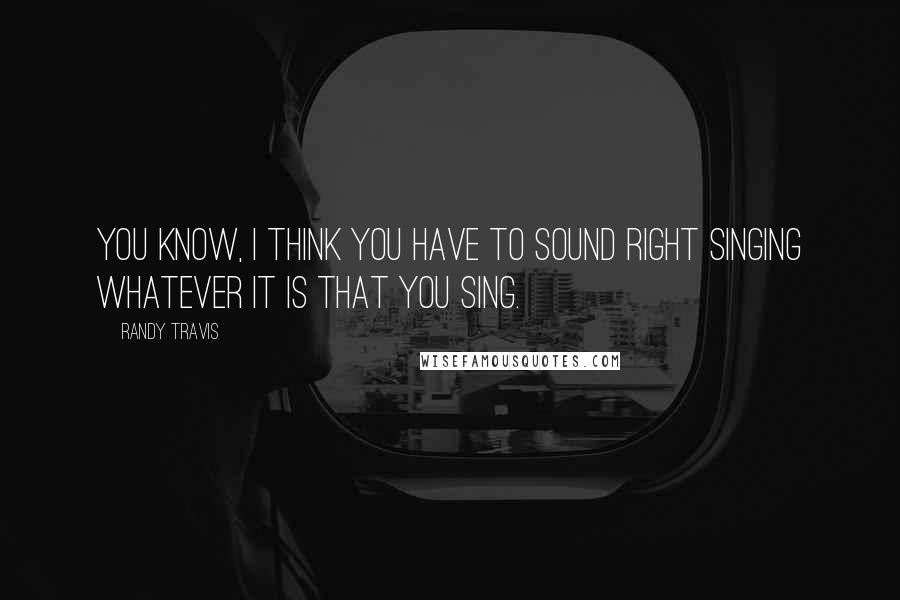 Randy Travis Quotes: You know, I think you have to sound right singing whatever it is that you sing.