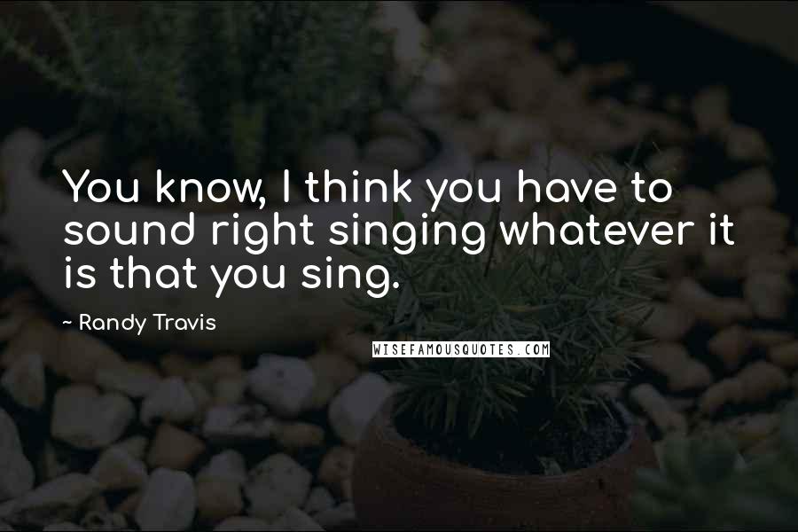 Randy Travis Quotes: You know, I think you have to sound right singing whatever it is that you sing.