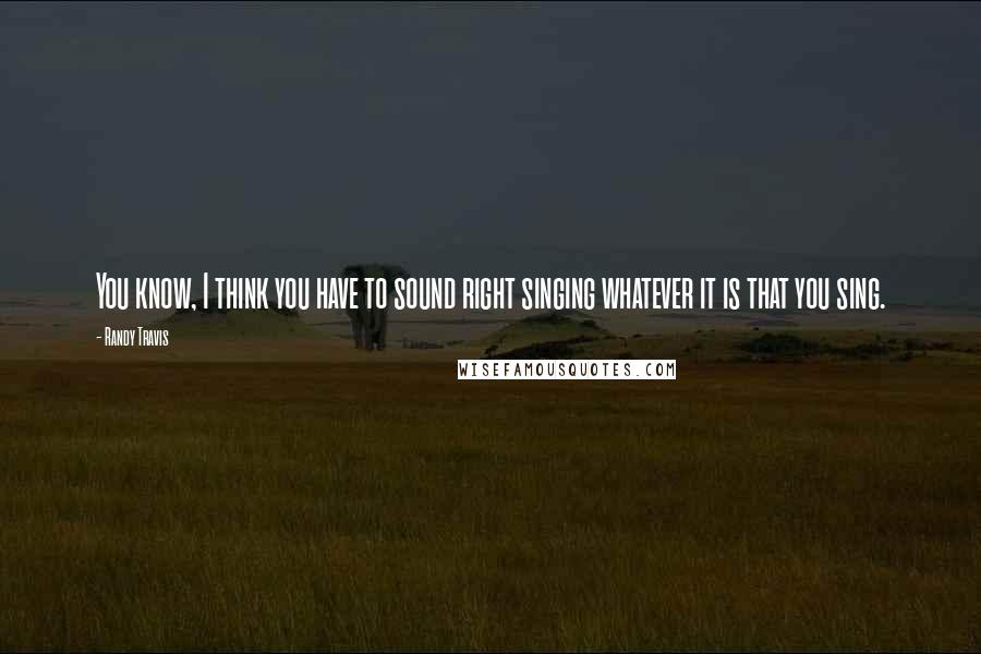 Randy Travis Quotes: You know, I think you have to sound right singing whatever it is that you sing.