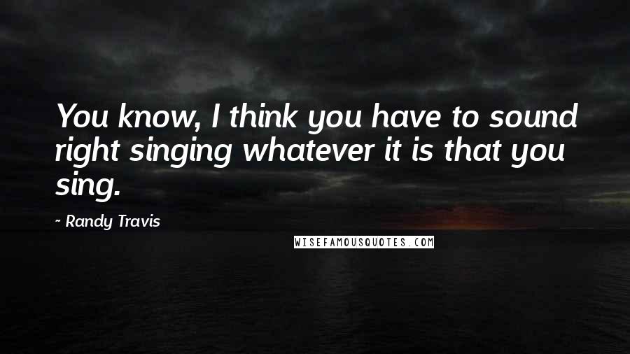 Randy Travis Quotes: You know, I think you have to sound right singing whatever it is that you sing.