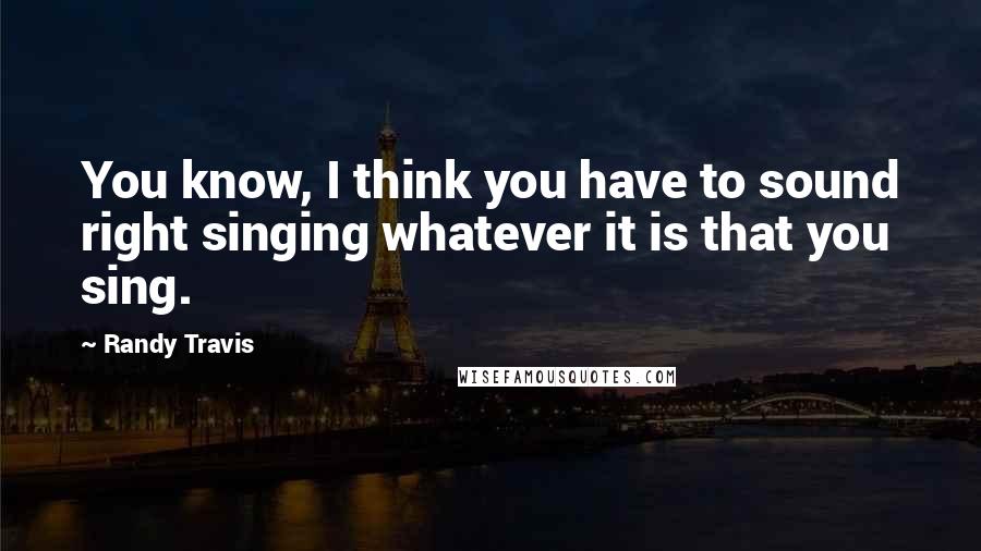 Randy Travis Quotes: You know, I think you have to sound right singing whatever it is that you sing.