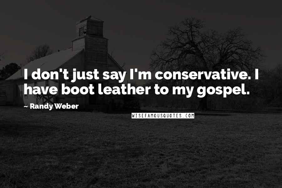 Randy Weber Quotes: I don't just say I'm conservative. I have boot leather to my gospel.