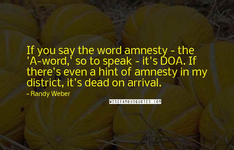 Randy Weber Quotes: If you say the word amnesty - the 'A-word,' so to speak - it's DOA. If there's even a hint of amnesty in my district, it's dead on arrival.