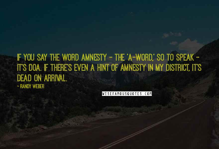 Randy Weber Quotes: If you say the word amnesty - the 'A-word,' so to speak - it's DOA. If there's even a hint of amnesty in my district, it's dead on arrival.